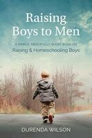 Raising boys to men : a simple, mercifully short book on raising & homeschooling boys